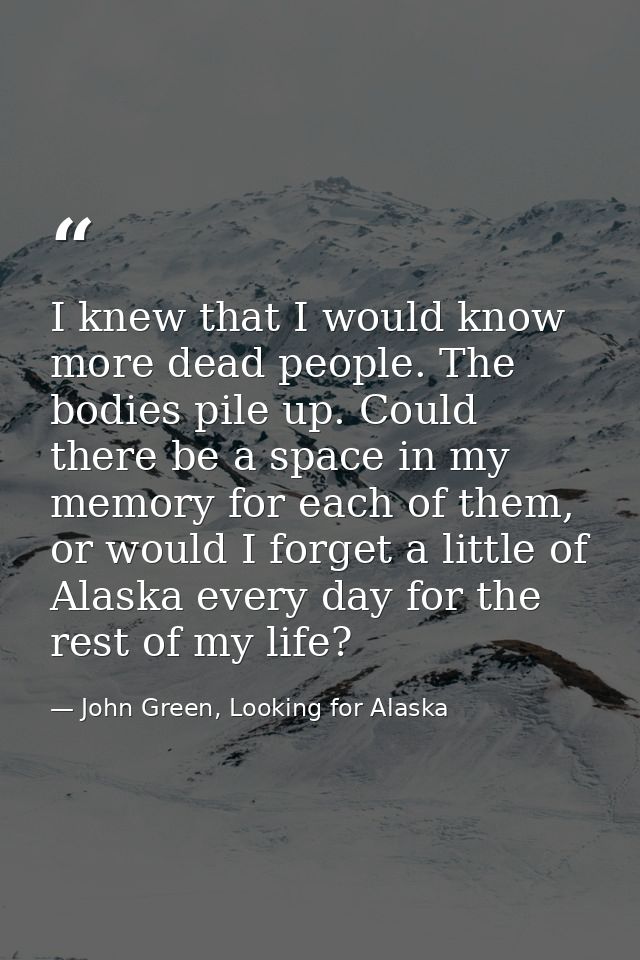I knew that I would know more dead people. The bodies pile up. Could there be a space in my memory for each of them, or  — John Green, Looking for Alaska