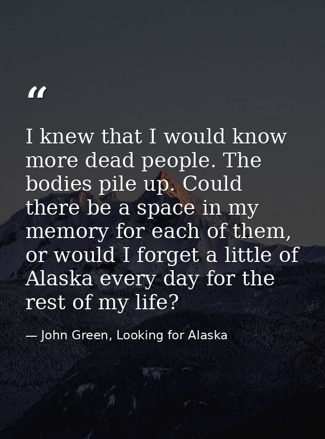 I knew that I would know more dead people. The bodies pile up. Could there be a space in my memory for each of them, or  — John Green, Looking for Alaska