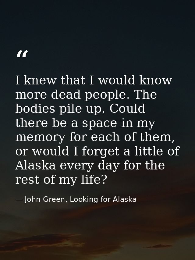 I knew that I would know more dead people. The bodies pile up. Could there be a space in my memory for each of them, or  — John Green, Looking for Alaska