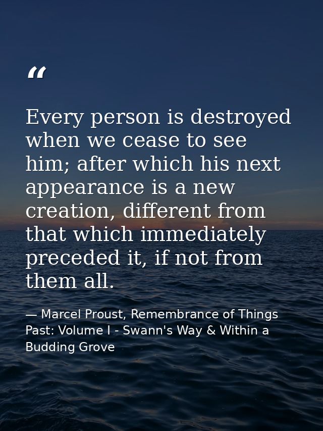 Every person is destroyed when we cease to see him; after which his next appearance is a new creation, different from th — Marcel Proust, Remembrance of Things Past: Volume I - Swann's Way & Within a Budding Grove