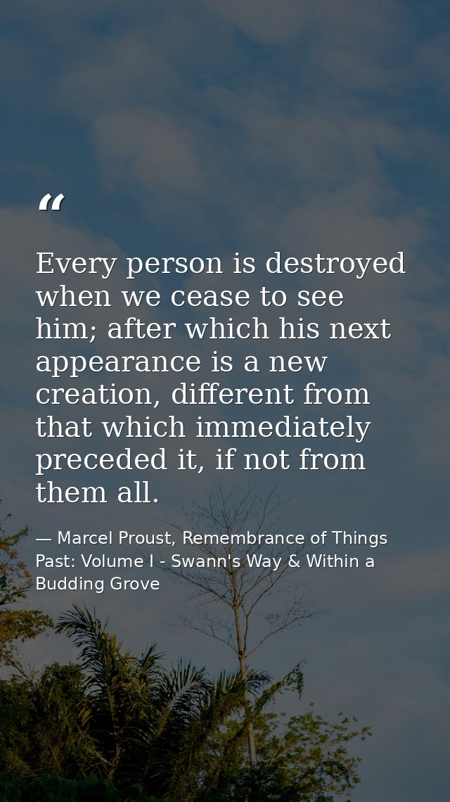 Every person is destroyed when we cease to see him; after which his next appearance is a new creation, different from th — Marcel Proust, Remembrance of Things Past: Volume I - Swann's Way & Within a Budding Grove