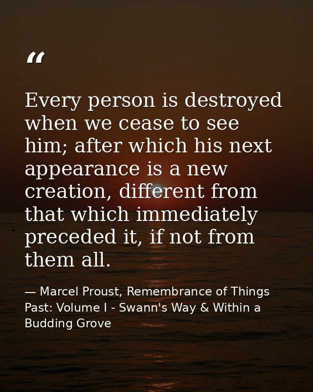 Every person is destroyed when we cease to see him; after which his next appearance is a new creation, different from th — Marcel Proust, Remembrance of Things Past: Volume I - Swann's Way & Within a Budding Grove