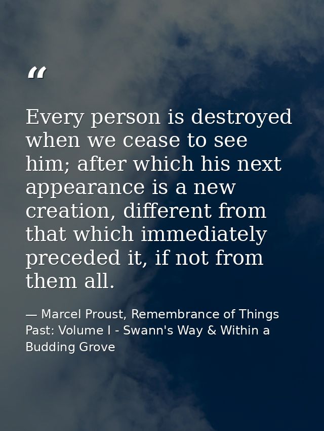 Every person is destroyed when we cease to see him; after which his next appearance is a new creation, different from th — Marcel Proust, Remembrance of Things Past: Volume I - Swann's Way & Within a Budding Grove