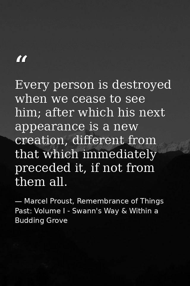 Every person is destroyed when we cease to see him; after which his next appearance is a new creation, different from th — Marcel Proust, Remembrance of Things Past: Volume I - Swann's Way & Within a Budding Grove