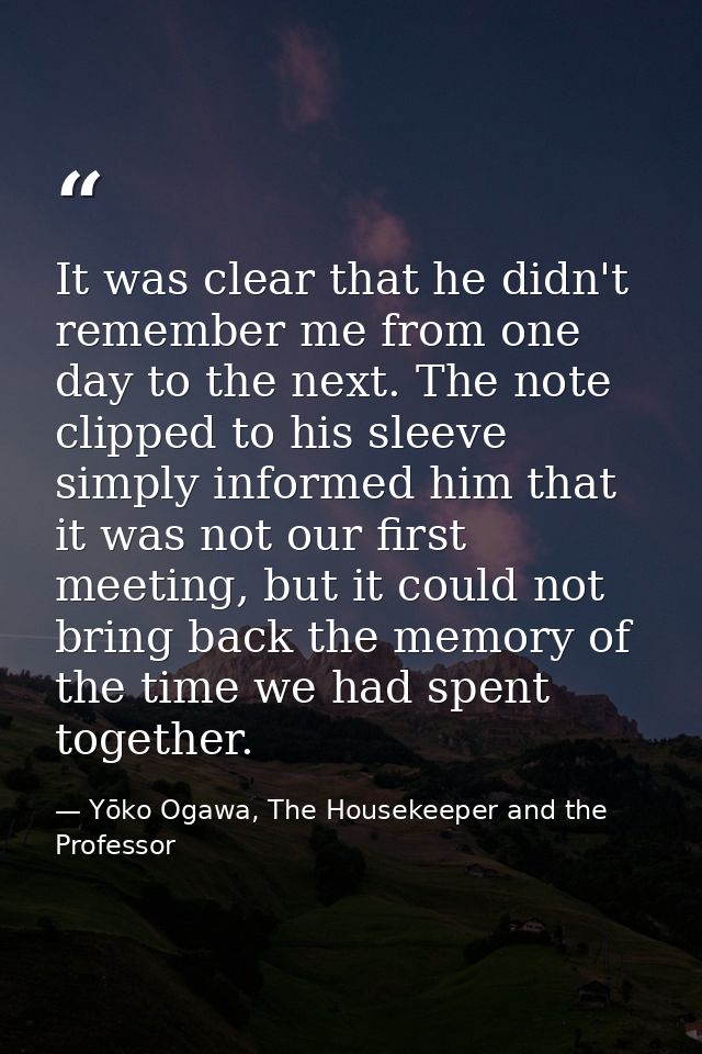 It was clear that he didn't remember me from one day to the next. The note clipped to his sleeve simply informed him tha — Yōko Ogawa, The Housekeeper and the Professor