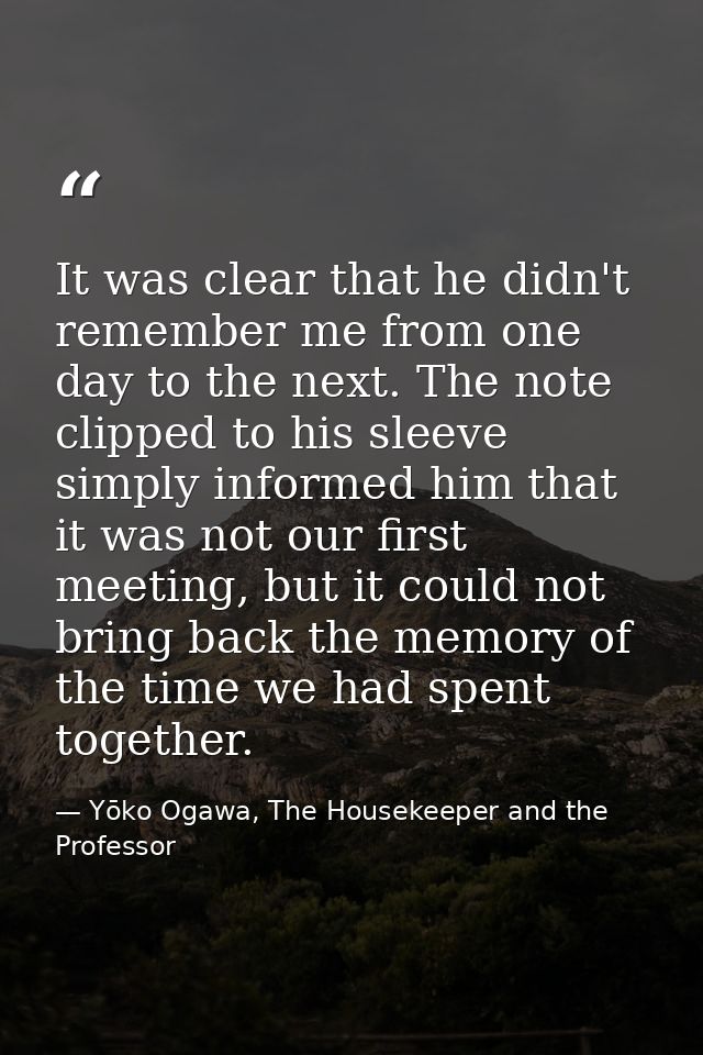 It was clear that he didn't remember me from one day to the next. The note clipped to his sleeve simply informed him tha — Yōko Ogawa, The Housekeeper and the Professor