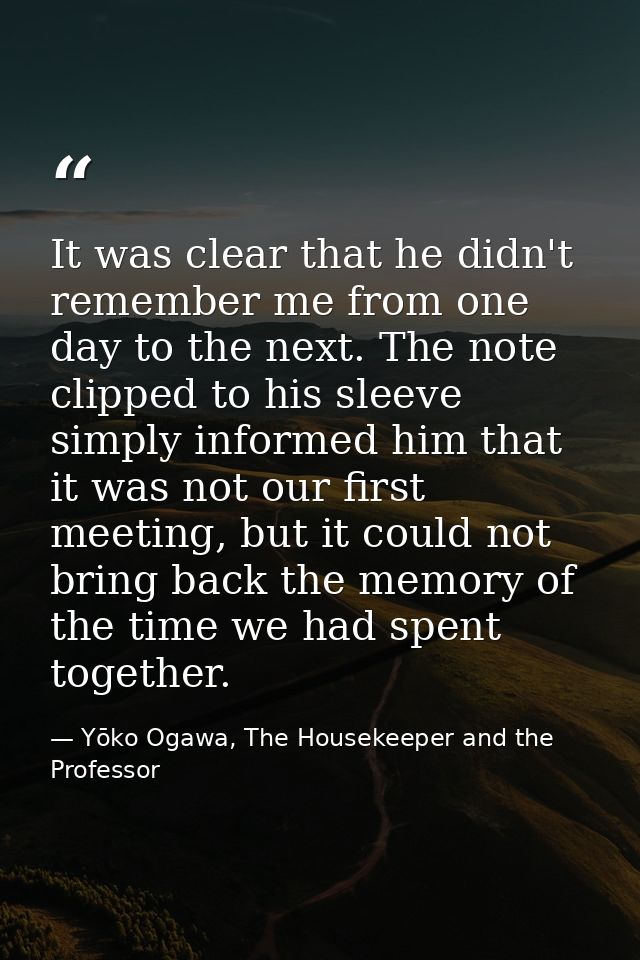 It was clear that he didn't remember me from one day to the next. The note clipped to his sleeve simply informed him tha — Yōko Ogawa, The Housekeeper and the Professor