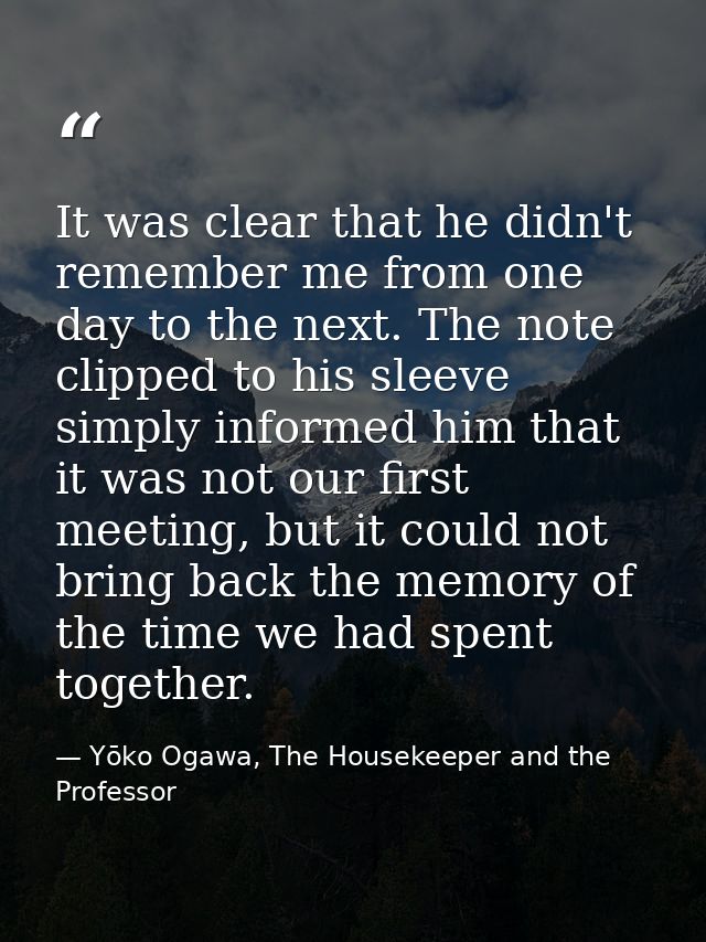 It was clear that he didn't remember me from one day to the next. The note clipped to his sleeve simply informed him tha — Yōko Ogawa, The Housekeeper and the Professor