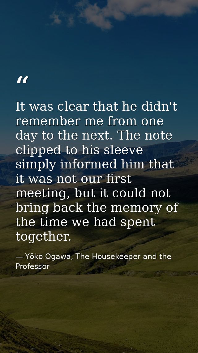 It was clear that he didn't remember me from one day to the next. The note clipped to his sleeve simply informed him tha — Yōko Ogawa, The Housekeeper and the Professor