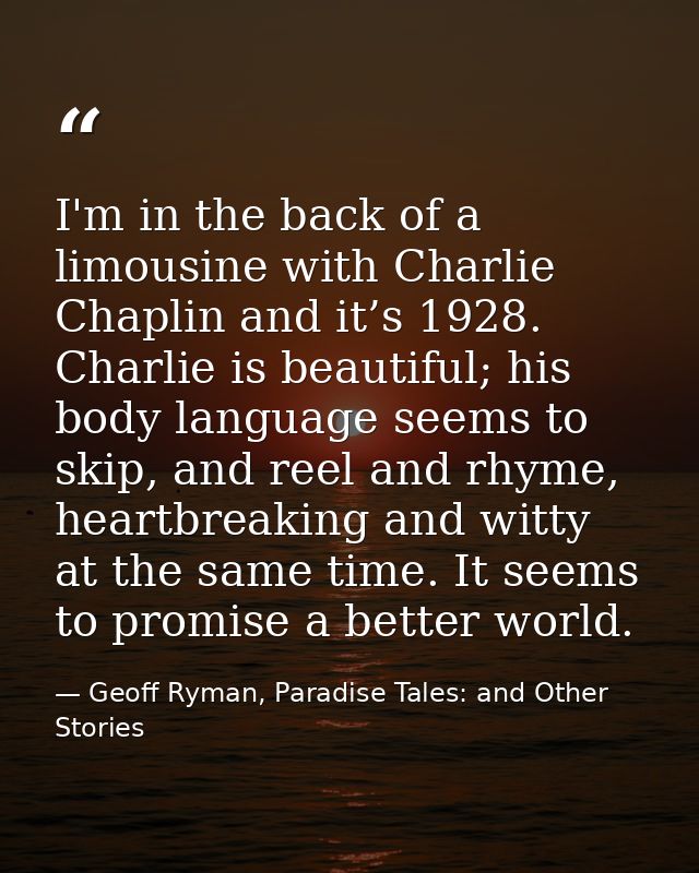 I'm in the back of a limousine with Charlie Chaplin and it’s 1928. Charlie is beautiful; his body language seems to skip — Geoff Ryman, Paradise Tales: and Other Stories