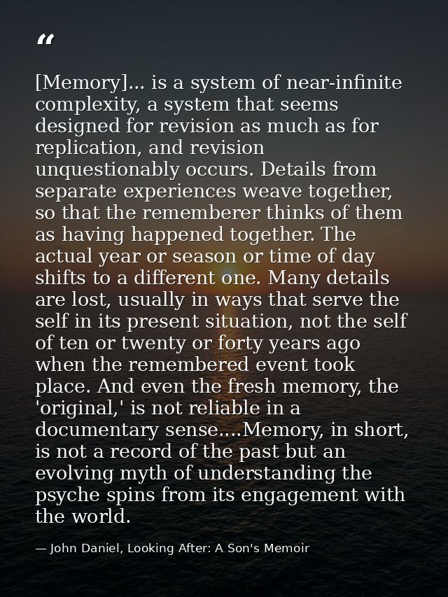 [Memory]... is a system of near-infinite complexity, a system that seems designed for revision as much as for replicatio — John Daniel, Looking After: A Son's Memoir