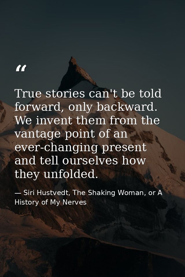 True stories can't be told forward, only backward. We invent them from the vantage point of an ever-changing present and — Siri Hustvedt, The Shaking Woman, or A History of My Nerves