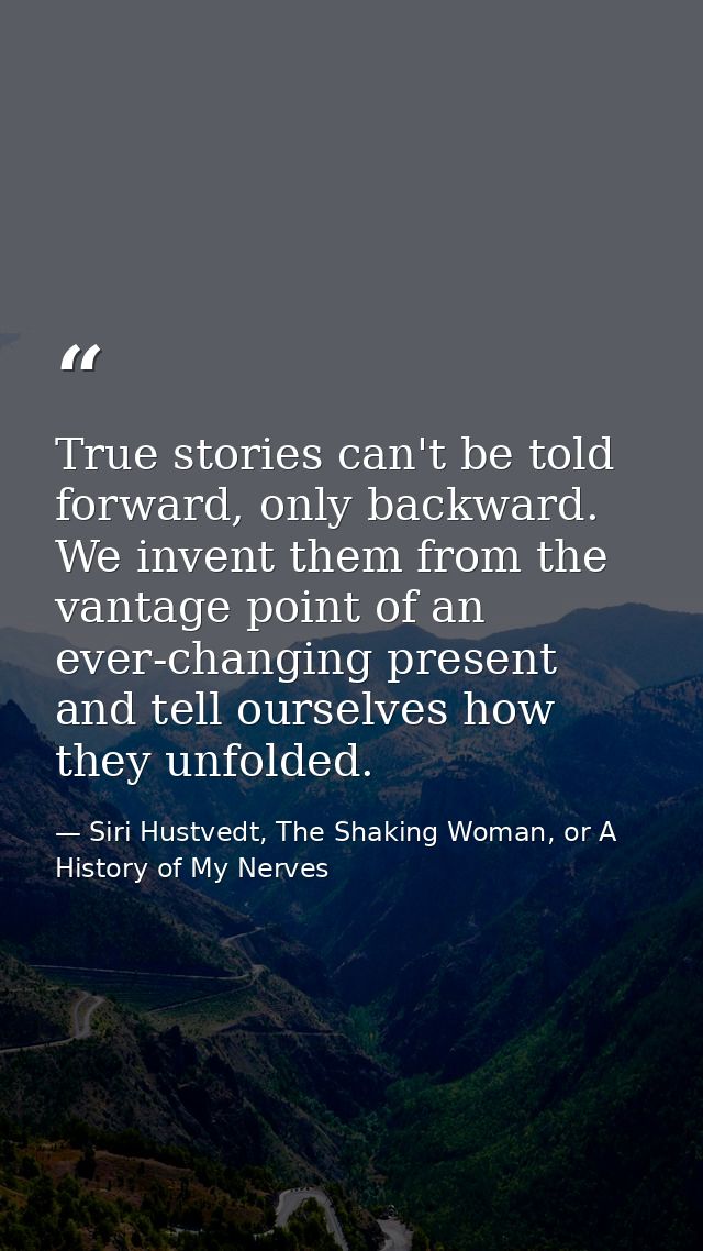 True stories can't be told forward, only backward. We invent them from the vantage point of an ever-changing present and — Siri Hustvedt, The Shaking Woman, or A History of My Nerves