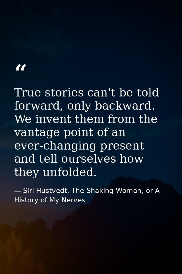 True stories can't be told forward, only backward. We invent them from the vantage point of an ever-changing present and — Siri Hustvedt, The Shaking Woman, or A History of My Nerves