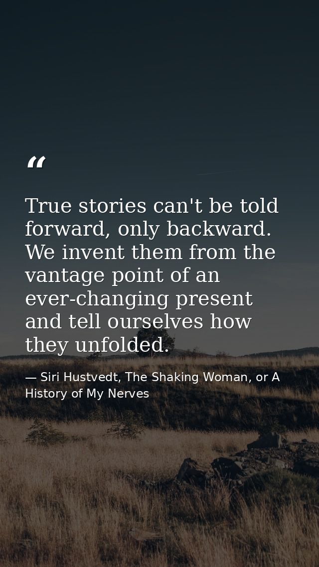 True stories can't be told forward, only backward. We invent them from the vantage point of an ever-changing present and — Siri Hustvedt, The Shaking Woman, or A History of My Nerves