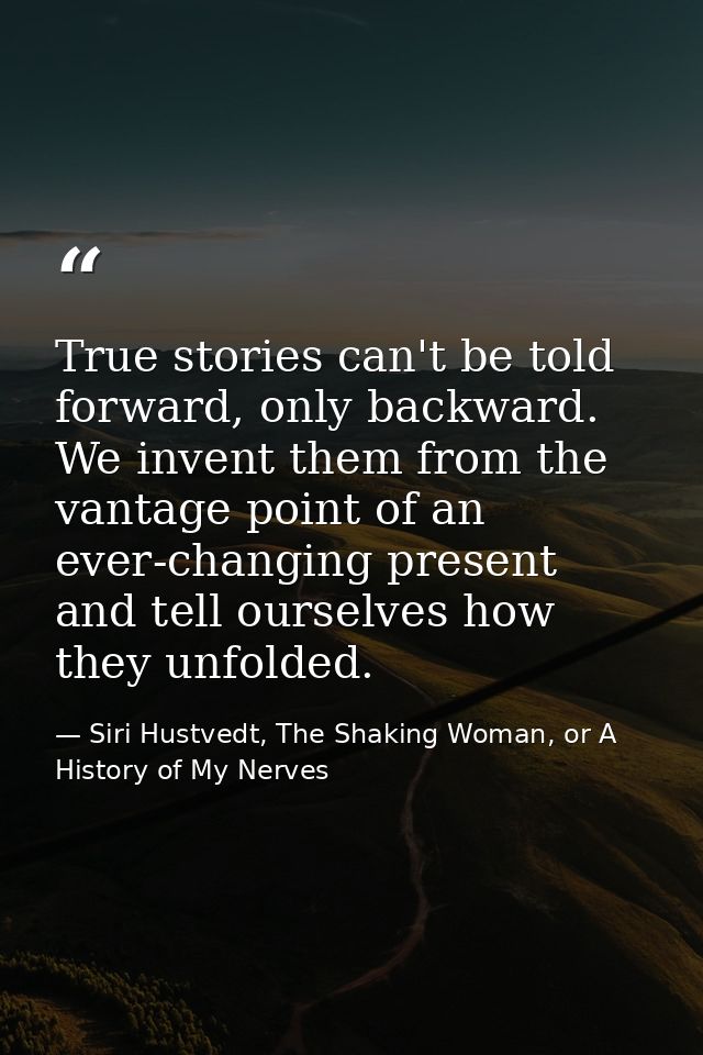 True stories can't be told forward, only backward. We invent them from the vantage point of an ever-changing present and — Siri Hustvedt, The Shaking Woman, or A History of My Nerves