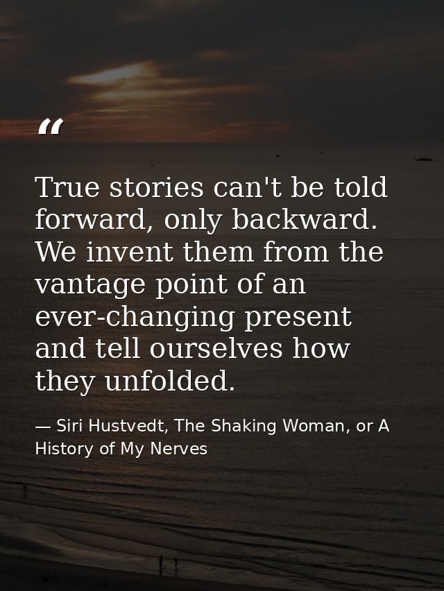True stories can't be told forward, only backward. We invent them from the vantage point of an ever-changing present and — Siri Hustvedt, The Shaking Woman, or A History of My Nerves