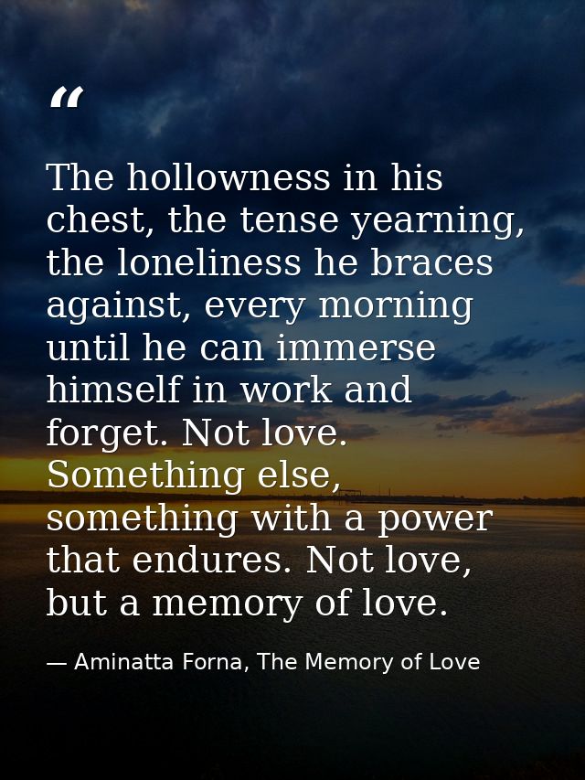 The hollowness in his chest, the tense yearning, the loneliness he braces against, every morning until he can immerse hi — Aminatta Forna, The Memory of Love