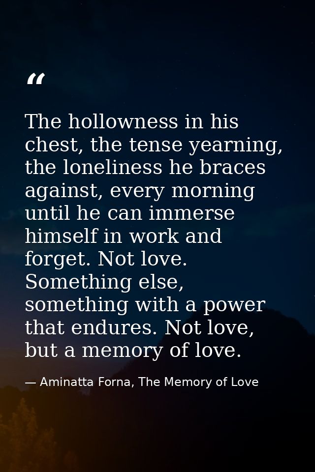 The hollowness in his chest, the tense yearning, the loneliness he braces against, every morning until he can immerse hi — Aminatta Forna, The Memory of Love
