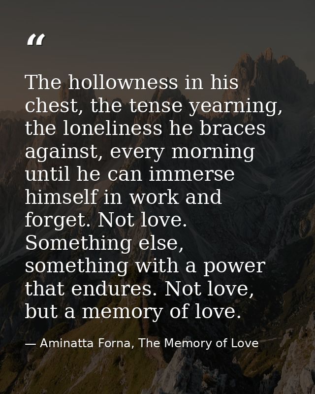 The hollowness in his chest, the tense yearning, the loneliness he braces against, every morning until he can immerse hi — Aminatta Forna, The Memory of Love