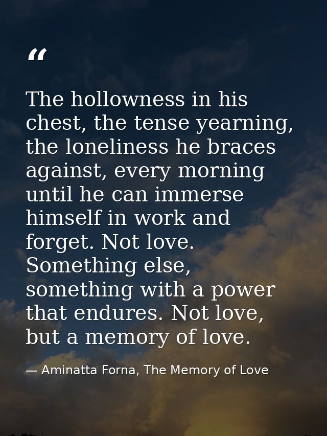 The hollowness in his chest, the tense yearning, the loneliness he braces against, every morning until he can immerse hi — Aminatta Forna, The Memory of Love