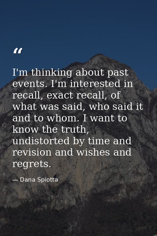 I'm thinking about past events. I'm interested in recall, exact recall, of what was said, who said it and to whom. I wan — Dana Spiotta