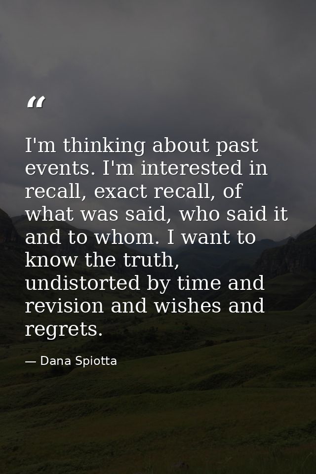 I'm thinking about past events. I'm interested in recall, exact recall, of what was said, who said it and to whom. I wan — Dana Spiotta