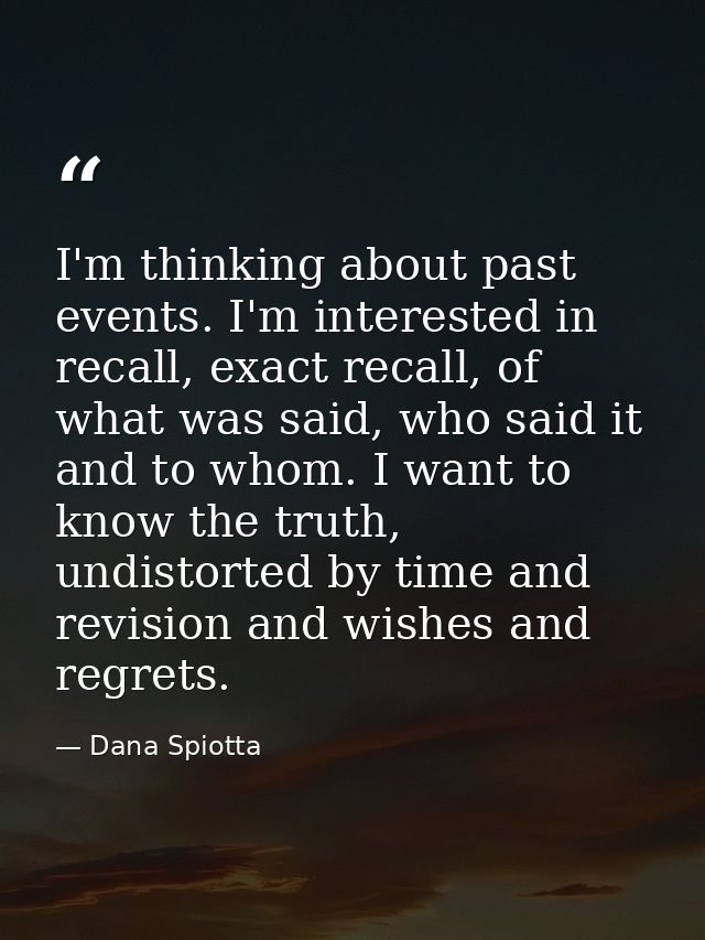 I'm thinking about past events. I'm interested in recall, exact recall, of what was said, who said it and to whom. I wan — Dana Spiotta