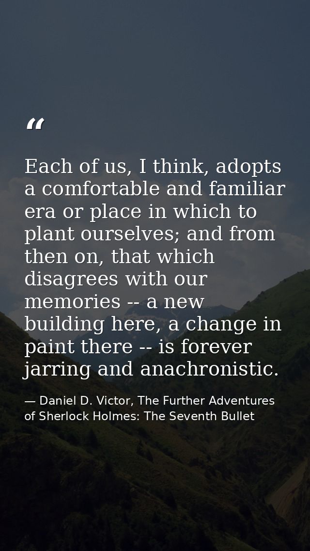 Each of us, I think, adopts a comfortable and familiar era or place in which to plant ourselves; and from then on, that  — Daniel D. Victor, The Further Adventures of Sherlock Holmes: The Seventh Bullet