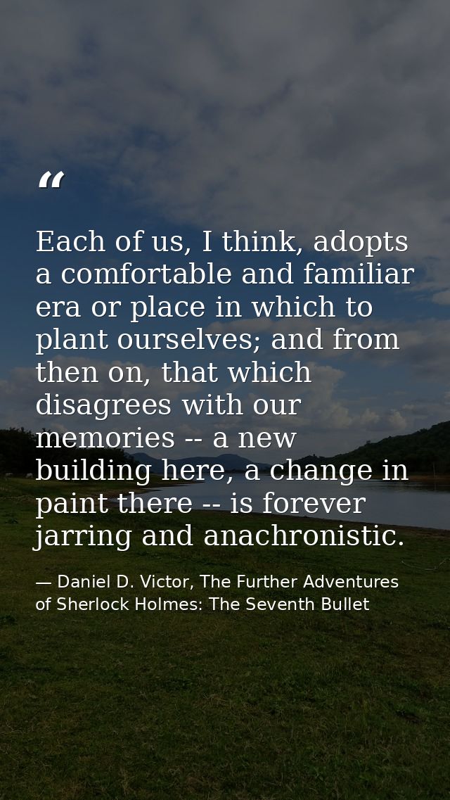 Each of us, I think, adopts a comfortable and familiar era or place in which to plant ourselves; and from then on, that  — Daniel D. Victor, The Further Adventures of Sherlock Holmes: The Seventh Bullet