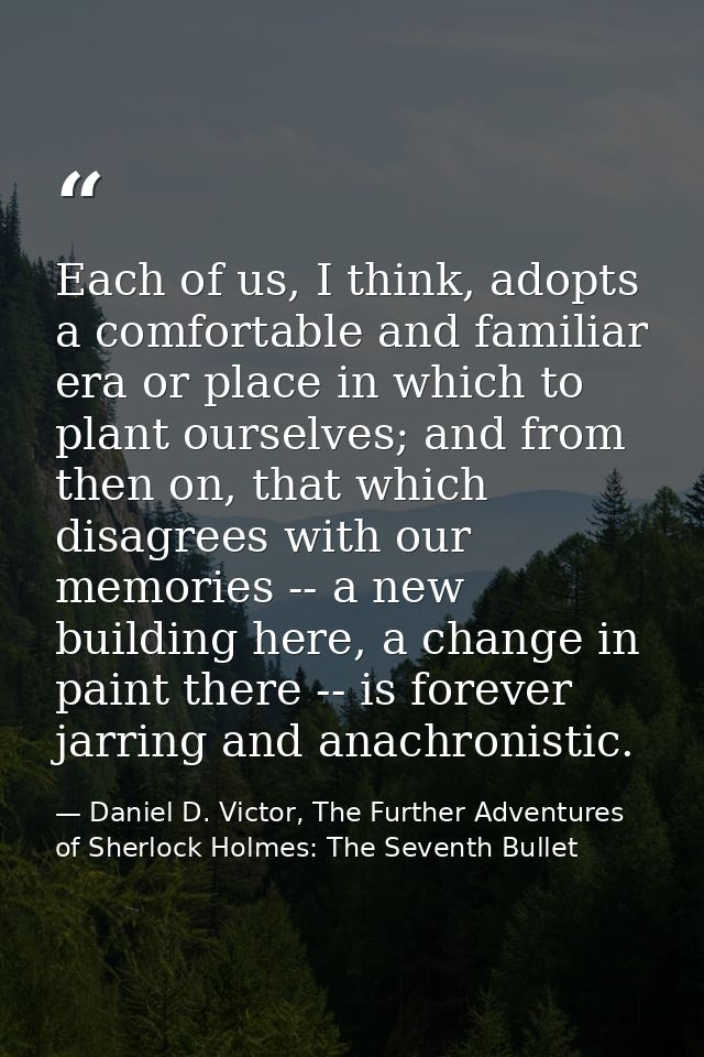 Each of us, I think, adopts a comfortable and familiar era or place in which to plant ourselves; and from then on, that  — Daniel D. Victor, The Further Adventures of Sherlock Holmes: The Seventh Bullet