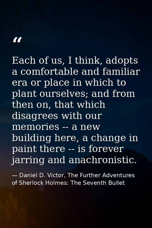 Each of us, I think, adopts a comfortable and familiar era or place in which to plant ourselves; and from then on, that  — Daniel D. Victor, The Further Adventures of Sherlock Holmes: The Seventh Bullet