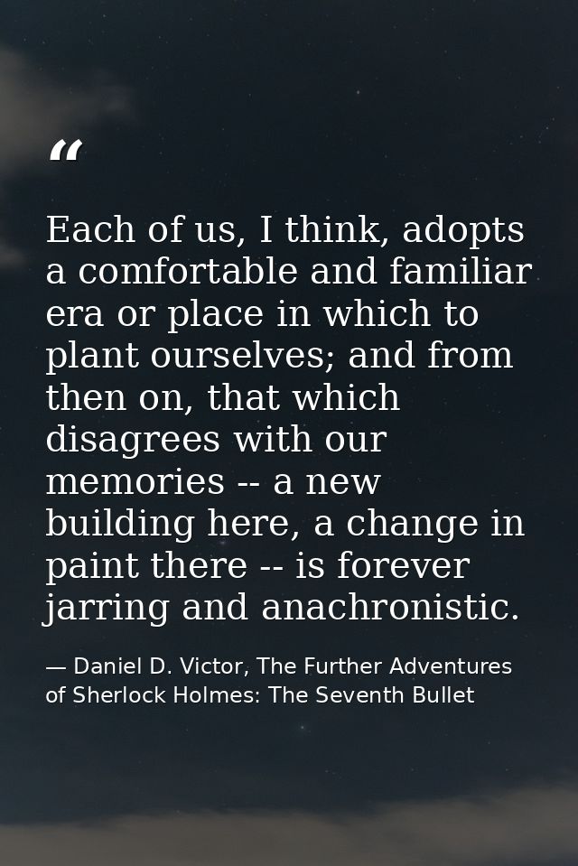 Each of us, I think, adopts a comfortable and familiar era or place in which to plant ourselves; and from then on, that  — Daniel D. Victor, The Further Adventures of Sherlock Holmes: The Seventh Bullet