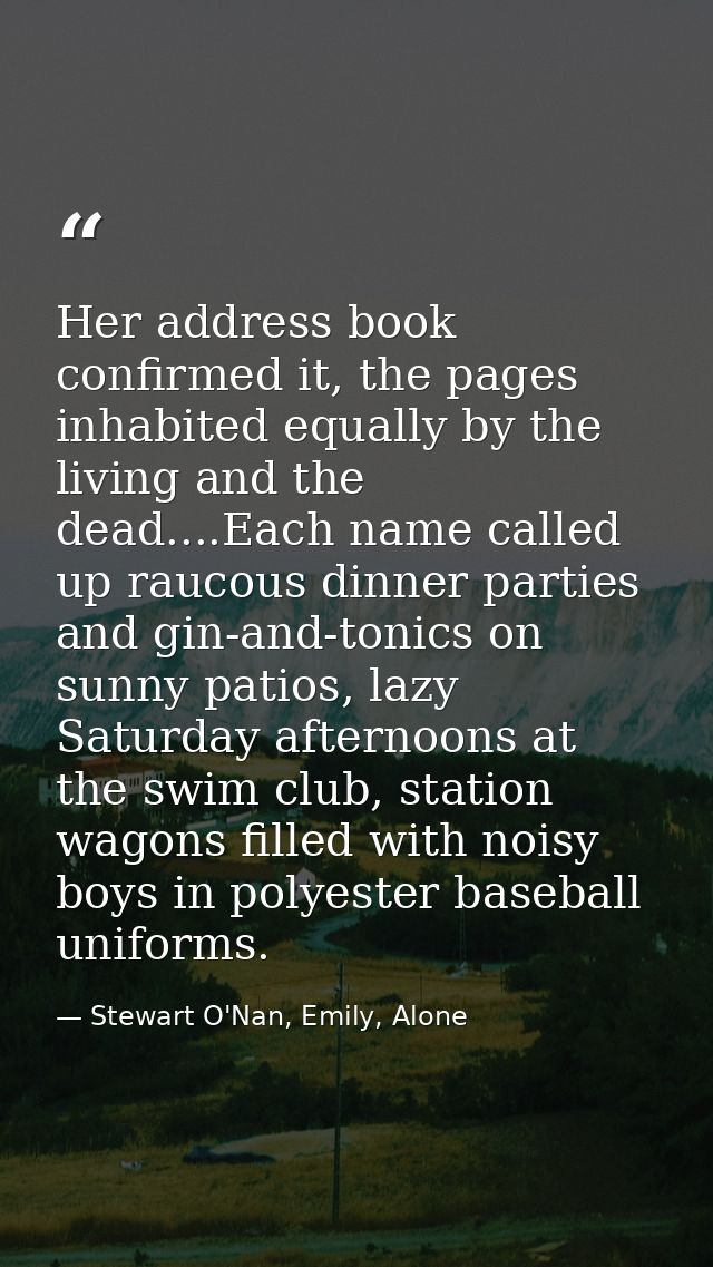 Her address book confirmed it, the pages inhabited equally by the living and the dead....Each name called up raucous din — Stewart O'Nan, Emily, Alone