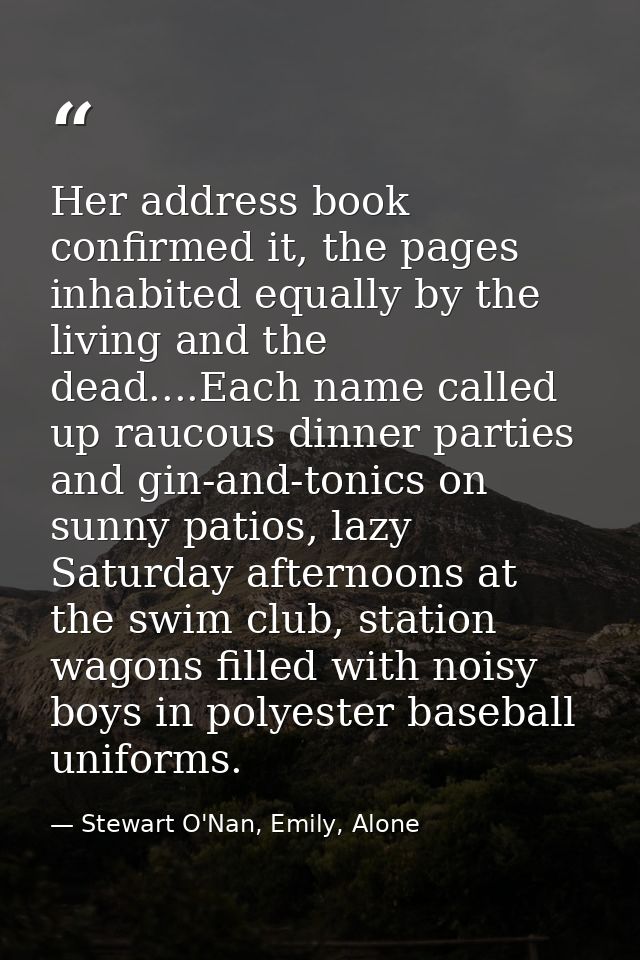 Her address book confirmed it, the pages inhabited equally by the living and the dead....Each name called up raucous din — Stewart O'Nan, Emily, Alone