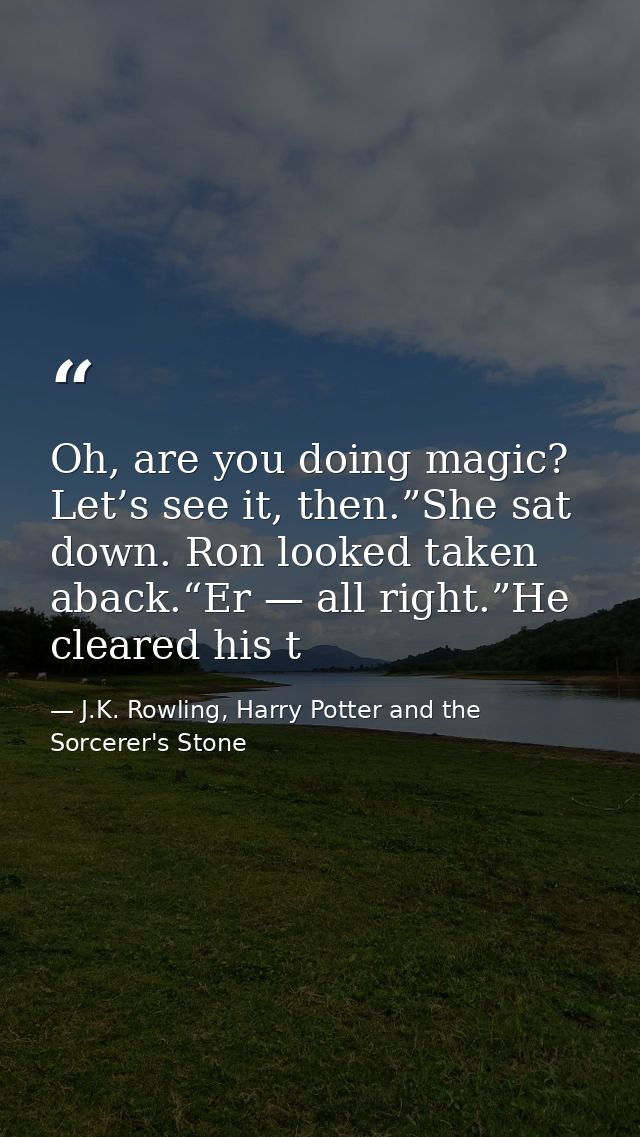 Oh, are you doing magic? Let’s see it, then.”She sat down. Ron looked taken aback.“Er — all right.”He cleared his t — J.K. Rowling, Harry Potter and the Sorcerer's Stone