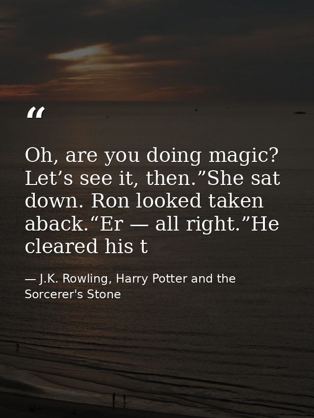 Oh, are you doing magic? Let’s see it, then.”She sat down. Ron looked taken aback.“Er — all right.”He cleared his t — J.K. Rowling, Harry Potter and the Sorcerer's Stone
