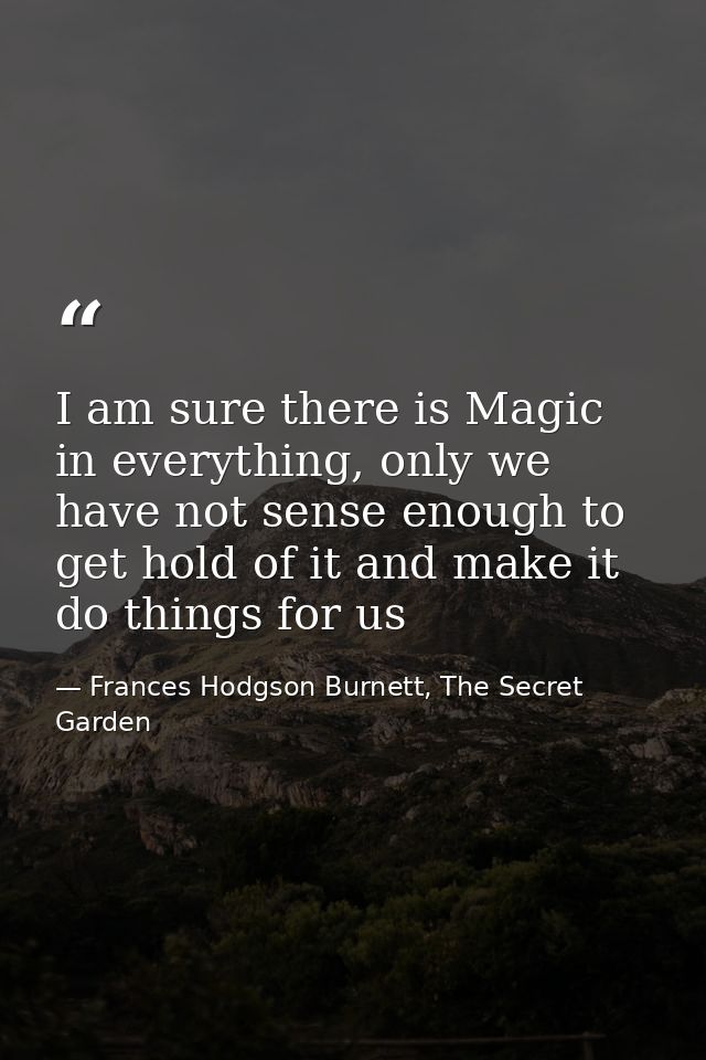 I am sure there is Magic in everything, only we have not sense enough to get hold of it and make it do things for us — Frances Hodgson Burnett, The Secret Garden
