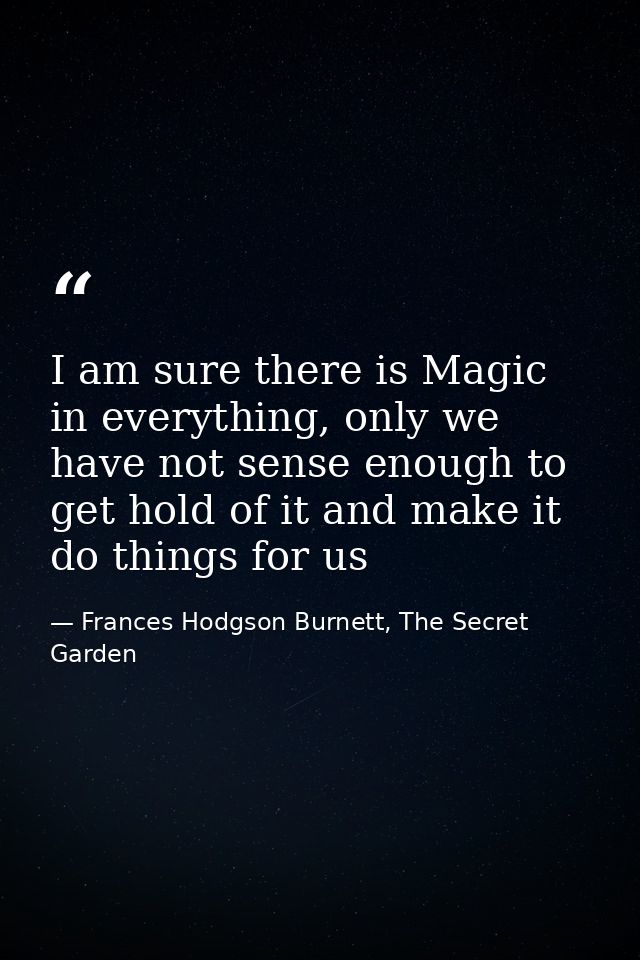 I am sure there is Magic in everything, only we have not sense enough to get hold of it and make it do things for us — Frances Hodgson Burnett, The Secret Garden