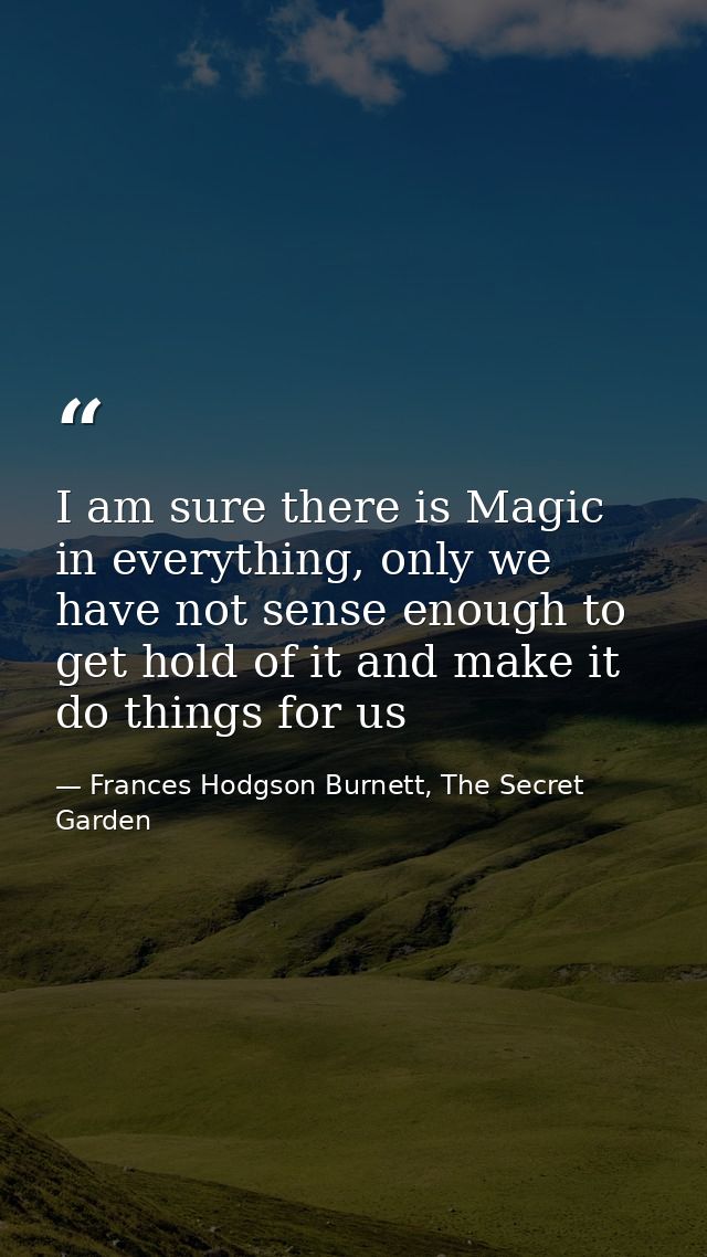 I am sure there is Magic in everything, only we have not sense enough to get hold of it and make it do things for us — Frances Hodgson Burnett, The Secret Garden