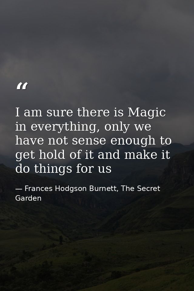 I am sure there is Magic in everything, only we have not sense enough to get hold of it and make it do things for us — Frances Hodgson Burnett, The Secret Garden