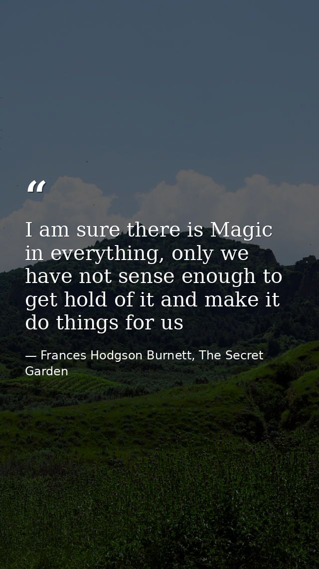 I am sure there is Magic in everything, only we have not sense enough to get hold of it and make it do things for us — Frances Hodgson Burnett, The Secret Garden