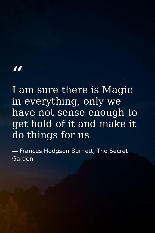 I am sure there is Magic in everything, only we have not sense enough to get hold of it and make it do things for us — Frances Hodgson Burnett, The Secret Garden