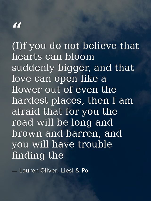 (I)f you do not believe that hearts can bloom suddenly bigger, and that love can open like a flower out of even the hard — Lauren Oliver, Liesl & Po