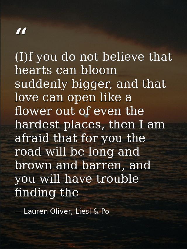 (I)f you do not believe that hearts can bloom suddenly bigger, and that love can open like a flower out of even the hard — Lauren Oliver, Liesl & Po