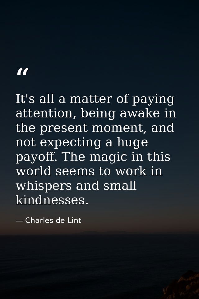 It's all a matter of paying attention, being awake in the present moment, and not expecting a huge payoff. The magic in  — Charles de Lint