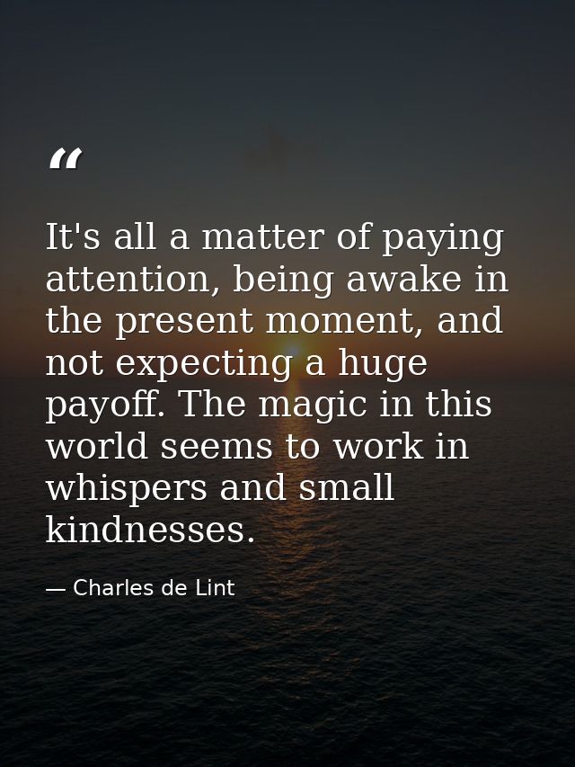 It's all a matter of paying attention, being awake in the present moment, and not expecting a huge payoff. The magic in  — Charles de Lint