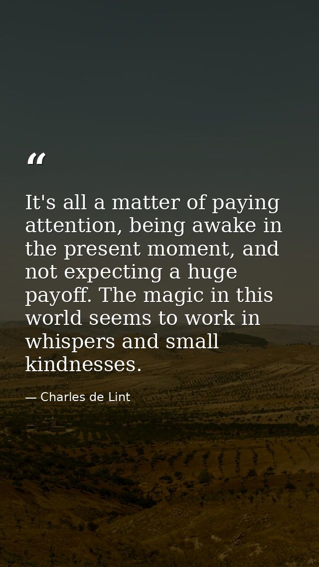 It's all a matter of paying attention, being awake in the present moment, and not expecting a huge payoff. The magic in  — Charles de Lint