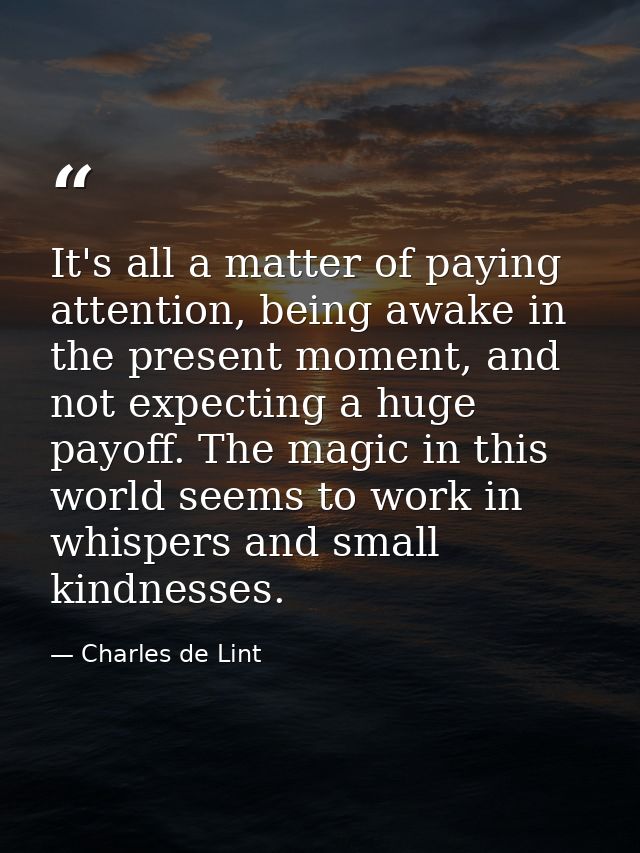 It's all a matter of paying attention, being awake in the present moment, and not expecting a huge payoff. The magic in  — Charles de Lint
