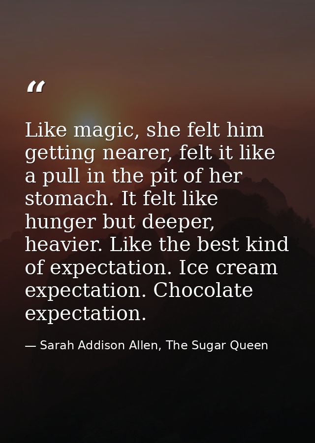 Like magic, she felt him getting nearer, felt it like a pull in the pit of her stomach. It felt like hunger but deeper,  — Sarah Addison Allen, The Sugar Queen